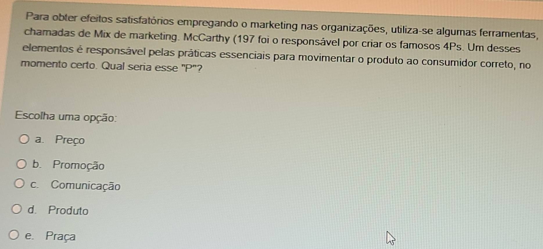 Para obter efeitos satisfatórios empregando o marketing nas organizações, utiliza-se algumas ferramentas,
chamadas de Mix de marketing. McCarthy (197 foi o responsável por criar os famosos 4Ps. Um desses
elementos é responsável pelas práticas essenciais para movimentar o produto ao consumidor correto, no
momento certo. Qual seria esse "P"?
Escolha uma opção:
a. Preço
b. Promoção
c. Comunicação
d. Produto
e. Praça