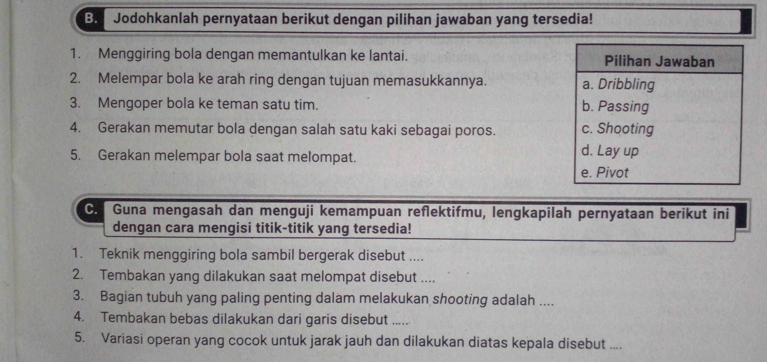 Jodohkanlah pernyataan berikut dengan pilihan jawaban yang tersedia!
1. Menggiring bola dengan memantulkan ke lantai. Pilihan Jawaban
2. Melempar bola ke arah ring dengan tujuan memasukkannya. a. Dribbling
3. Mengoper bola ke teman satu tim. b. Passing
4. Gerakan memutar bola dengan salah satu kaki sebagai poros. c. Shooting
5. Gerakan melempar bola saat melompat.
d. Lay up
e. Pivot
C. Guna mengasah dan menguji kemampuan reflektifmu, lengkapilah pernyataan berikut ini
dengan cara mengisi titik-titik yang tersedia!
1. Teknik menggiring bola sambil bergerak disebut ....
2. Tembakan yang dilakukan saat melompat disebut ....
3. Bagian tubuh yang paling penting dalam melakukan shooting adalah ....
4. Tembakan bebas dilakukan dari garis disebut ......
5. Variasi operan yang cocok untuk jarak jauh dan dilakukan diatas kepala disebut ....