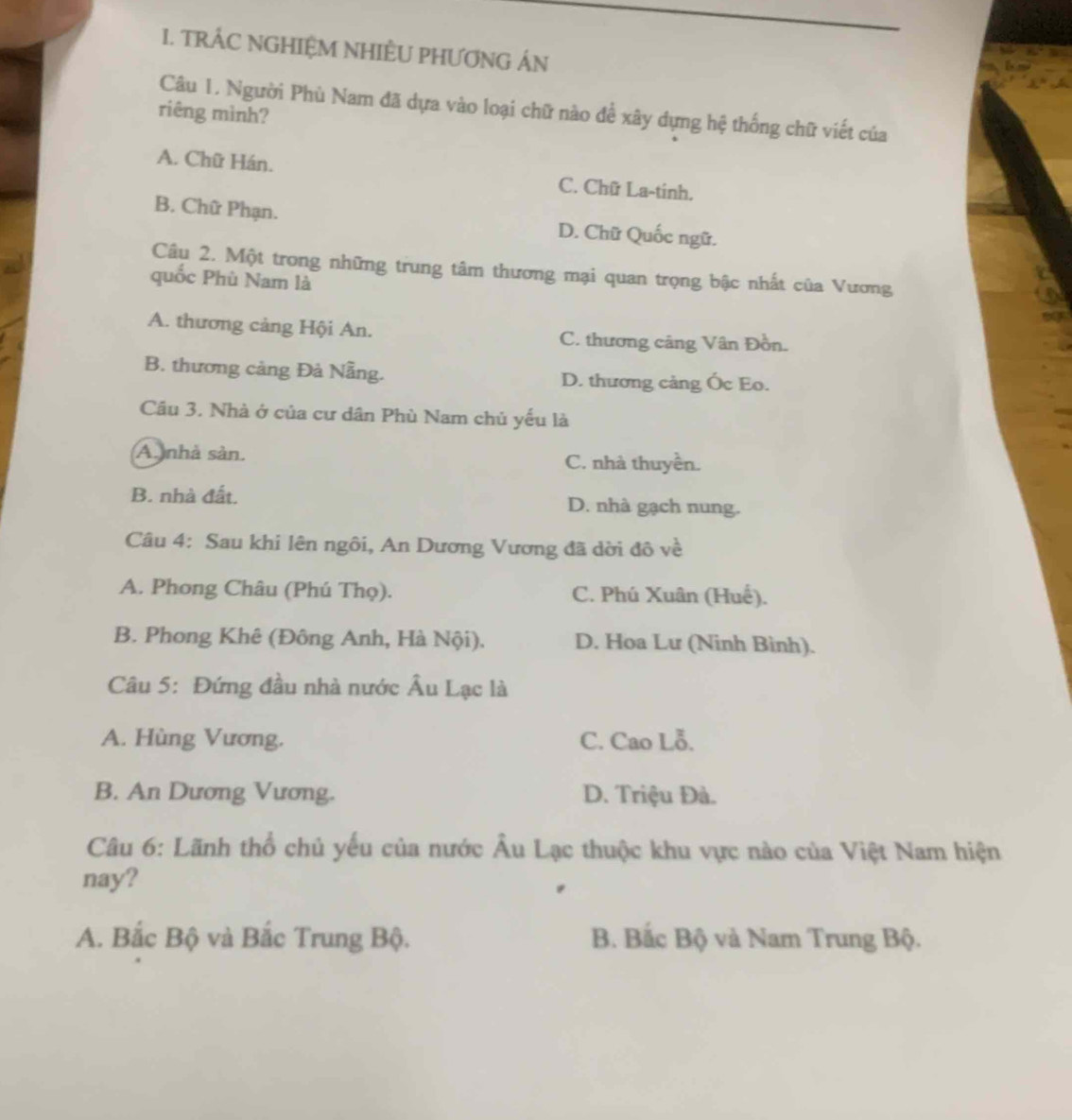TRÁC NGHIỆM NHIÈU PHƯƠNG ÁN
Câu 1. Người Phù Nam đã dựa vào loại chữ nào để xây dựng hệ thống chữ viết của
riêng mình?
A. Chữ Hán. C. Chữ La-tinh.
B. Chữ Phạn. D. Chữ Quốc ngữ.
Câu 2. Một trong những trung tâm thương mại quan trọng bậc nhất của Vương
quốc Phù Nam là
A. thương cảng Hội An. C. thương câng Vân Đồn.
B. thương cảng Đà Nẵng. D. thương cảng Ốc Eo.
Cầu 3. Nhà ở của cư dân Phù Nam chủ yếu là
A. nhà sản. C. nhà thuyền.
B. nhà đất. D. nhà gạch nung.
Câu 4: Sau khi lên ngôi, An Dương Vương đã dời đô về
A. Phong Châu (Phú Thọ). C. Phú Xuân (Huế).
B. Phong Khê (Đông Anh, Hà Nội). D. Hoa Lư (Ninh Bình).
Câu 5: Đứng đầu nhà nước Âu Lạc là
A. Hùng Vương. C. Cao Lỗ.
B. An Dương Vương. D. Triệu Đà.
Câu 6: Lãnh thổ chủ yếu của nước Âu Lạc thuộc khu vực nào của Việt Nam hiện
nay?
A. Bắc Bộ và Bắc Trung Bộ. B. Bắc Bộ và Nam Trung Bộ.