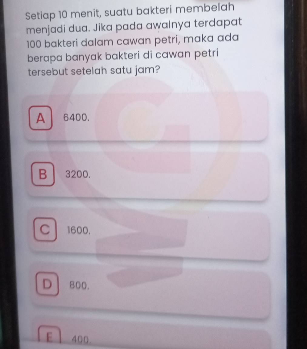 Setiap 10 menit, suatu bakteri membelah
menjadi dua. Jika pada awalnya terdapat
100 bakteri dalam cawan petri, maka ada
berapa banyak bakteri di cawan petri
tersebut setelah satu jam?
A 6400.
B ₹3200.
C 1600.
D 800.
E 400.