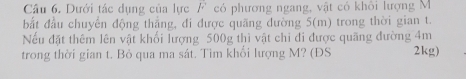 Dưới tác dụng của lực F có phương ngang, vật có khôi lượng M
bắt đầu chuyển động thẳng, đi được quãng dường 5(m) trong thời gian t. 
Nếu đặt thêm lên vật khối lượng 500g thì vật chỉ đi được quãng đường 4m
trong thời gian t. Bỏ qua ma sát. Tìm khổi lượng M? (ĐS 2kg)