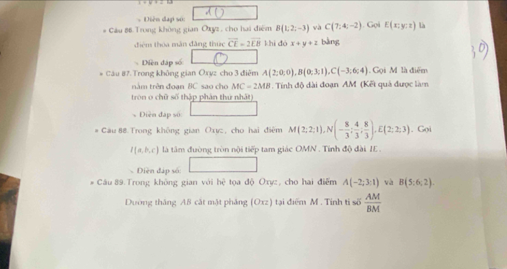 1+V+=1d
Điễn đạp số: 
# Câu 86 Trong không gian Oxyz , cho hai điểm B(1;2;-3) và C(7;4;-2). Gọi E(x;y;z) là 
điểm thóa mắn đăng thức overline CE=2overline EB khì dó x+y+z bằng 
Diền đáp số: 
Câu 87. Trong không gian Oxyz cho 3 điểm A(2;0;0), B(0;3;1), C(-3;6;4) Gọi M là điểm 
nằm trên đoạn BC sao cho MC=2MB. Tính độ dài đoạn AM (Kết quả được làm 
trôn ở chữ số thập phân thứ nhất) 
Điền đấp số: 
Câu 88 Trong không gian Oxyz, cho hai điểm M(2;2;1), N(- 8/3 ; 4/3 ; 8/3 ), E(2;2;3). Gọi
l(a,b,c) là tâm đường tròn nội tiếp tam giác OMN. Tính độ đài IE .
∴ △ A,4)
Diền đáp số: 
# Câu 89. Trong không gian với hc^2 tọa độ Oxyz, cho hai điểm A(-2;3;1) và B(5:6;2). 
Dường thắng AB cắt mặt phăng (Oxz) tại điểm M. Tính ti số  AM/BM 