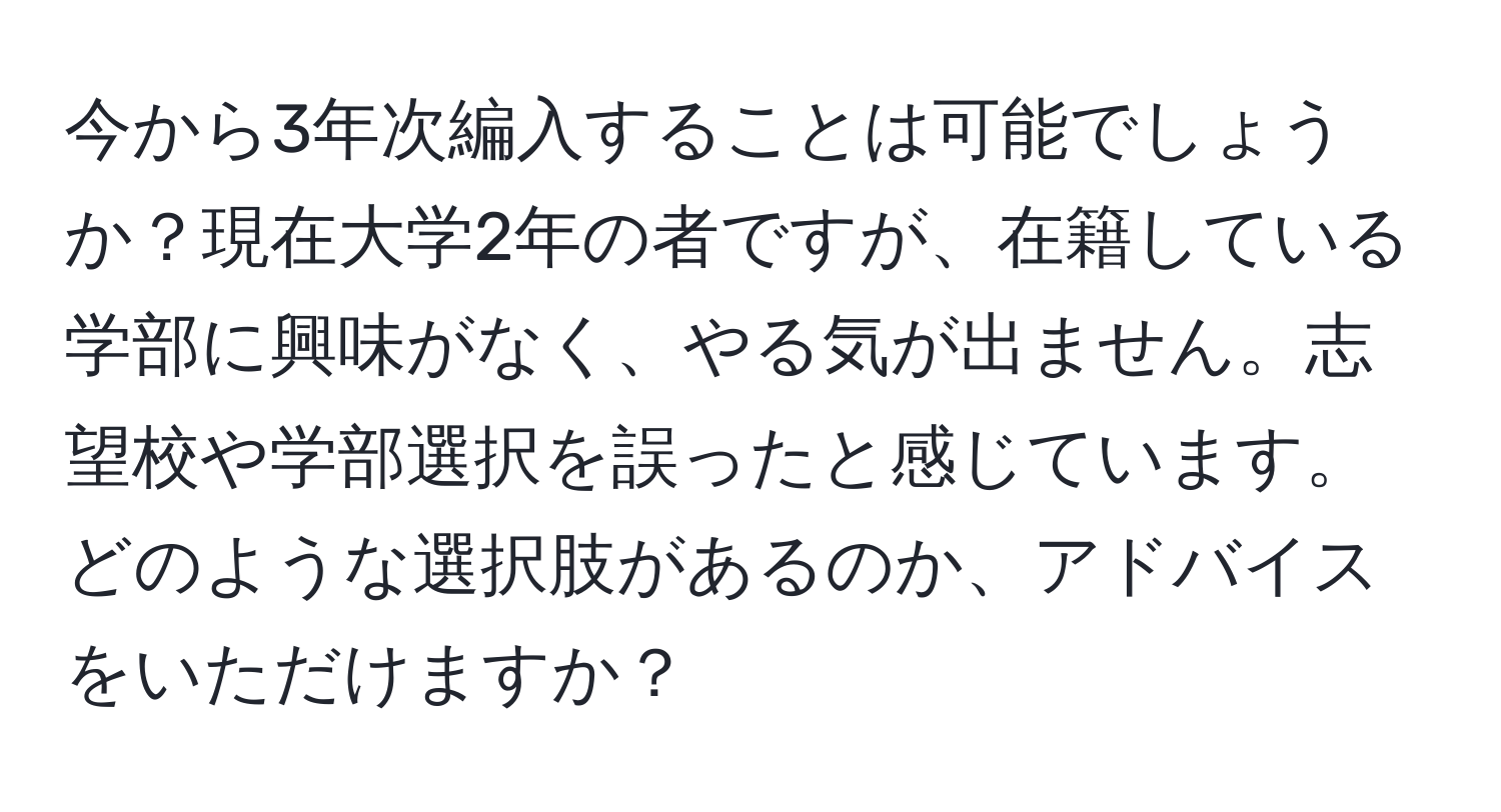 今から3年次編入することは可能でしょうか？現在大学2年の者ですが、在籍している学部に興味がなく、やる気が出ません。志望校や学部選択を誤ったと感じています。どのような選択肢があるのか、アドバイスをいただけますか？