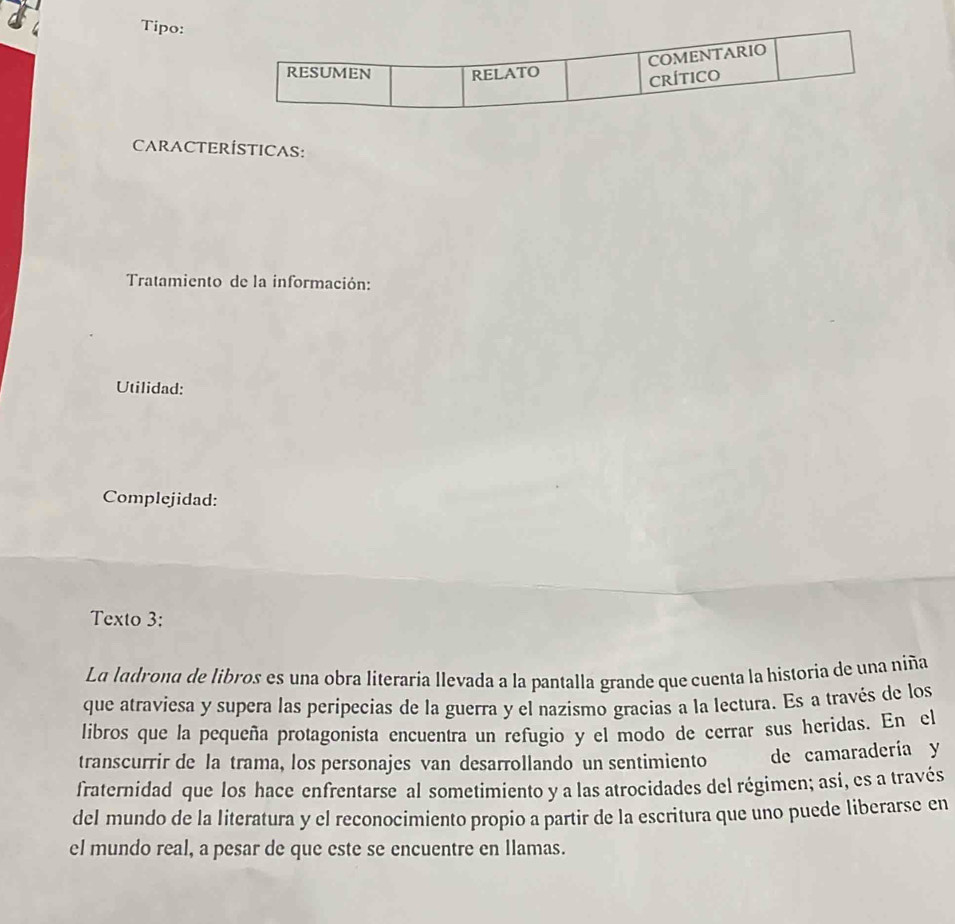 Tipo: 
CARACTERÍSTICAS: 
Tratamiento de la información: 
Utilidad: 
Complejidad: 
Texto 3: 
La ladrona de libros es una obra literaria llevada a la pantalla grande que cuenta la historia de una niña 
que atraviesa y supera las peripecias de la guerra y el nazismo gracias a la lectura. Es a través de los 
libros que la pequeña protagonista encuentra un refugio y el modo de cerrar sus heridas. En el 
transcurrir de la trama, los personajes van desarrollando un sentimiento de camaradería y 
fraternidad que los hace enfrentarse al sometimiento y a las atrocidades del régimen; asi, es a través 
del mundo de la literatura y el reconocimiento propio a partir de la escritura que uno puede liberarse en 
el mundo real, a pesar de que este se encuentre en llamas.