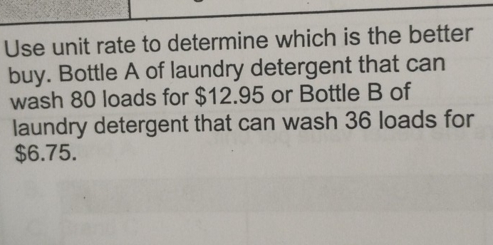 Use unit rate to determine which is the better 
buy. Bottle A of laundry detergent that can 
wash 80 loads for $12.95 or Bottle B of 
laundry detergent that can wash 36 loads for
$6.75.