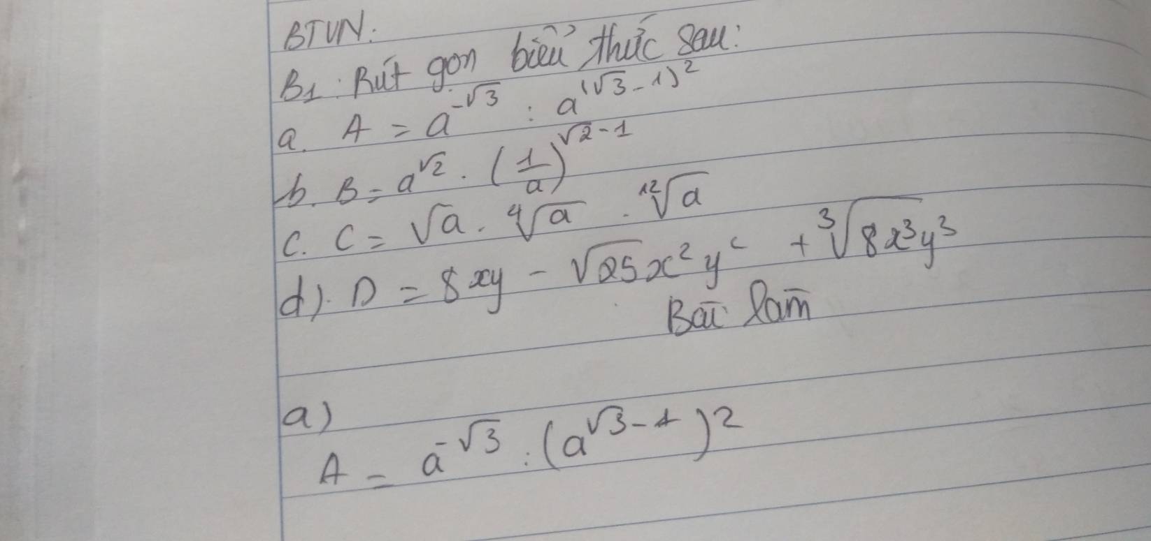 BTUN:
B_1 ut gon bied thuc sau 
a. A=a^(-sqrt(3)):a^(1sqrt(3)-1))^2
6. B=a^(sqrt(2))· ( 1/a )^sqrt(2)-1
C. C=sqrt(a)· sqrt[4](a)· sqrt[12](a)
d) D=8xy-sqrt(25)x^2y^2+sqrt[3](8x^3y^3)
Bai Xam 
a)
A=a^(-sqrt(3))· (a^(sqrt(3)-4))^2