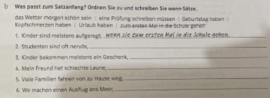 Was passt zum Satzanfang? Ordnen Sie zu und schreiben Sie wenn-Sätze. 
das Wetter morgen schön sein eine Prüfung schreiben müssen | Geburtstag haben 
Kopfschmerzen haben | Urlaub haben | zum ersten Mai in die Schule gehen 
1. Kinder sind meistens aufgeregt, _wehn sie zum ersten Mai in die Jchule geken._ 
2. Studenten sind oft nervds,_ 
3. Kinder bekammen meistens ein Geschenk,_ 
4. Mein Freund hat schlechte Laune, 
_ 
5. Viele Familien fahren von zu Hause weg, 
_ 
6. Wir machen einen Ausflug ans Meer, 
_