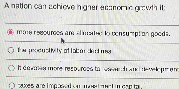 A nation can achieve higher economic growth if:
more resources are allocated to consumption goods.
the productivity of labor declines
it devotes more resources to research and development
taxes are imposed on investment in capital.