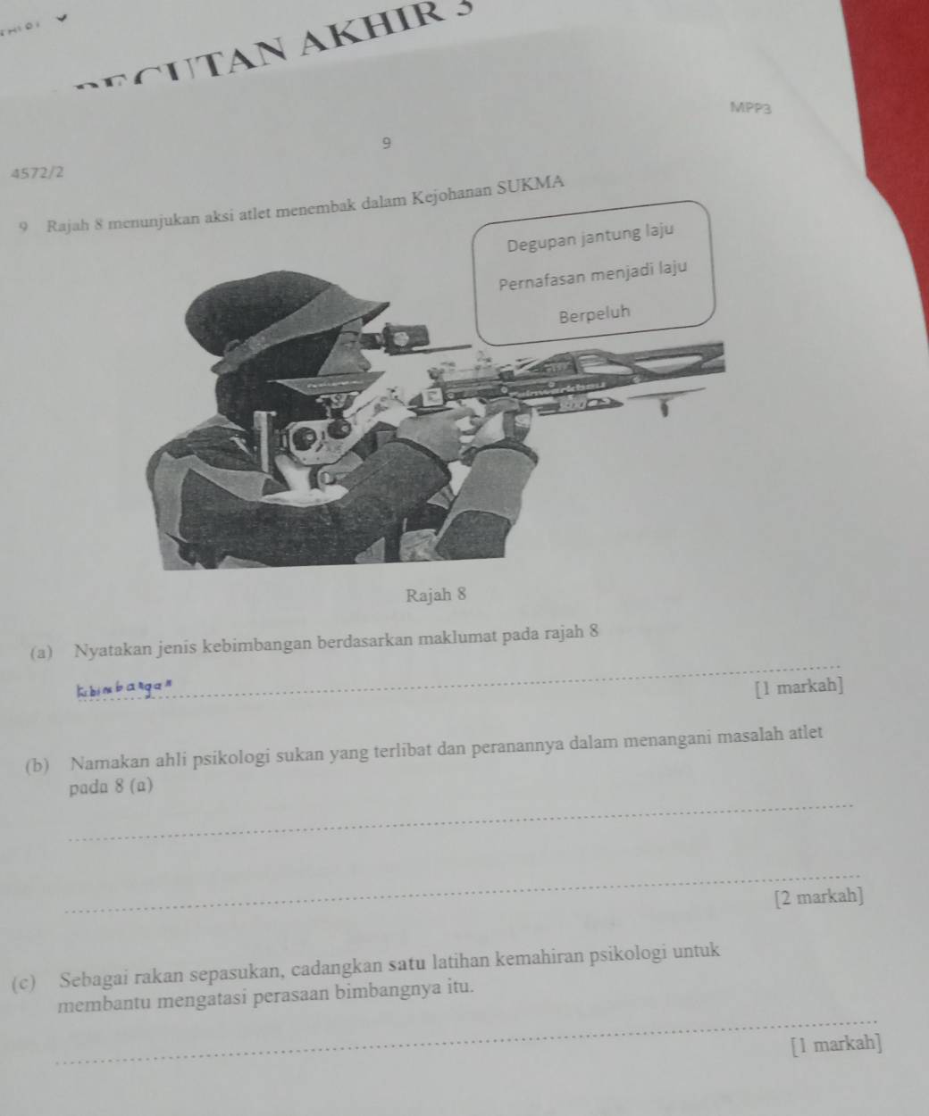 Hi0) 
SECUTAN AKHIR 5 
MPP3 
9 
4572/2 
9 Rajah 8 SUKMA 
Rajah 8 
_ 
(a) Nyatakan jenis kebimbangan berdasarkan maklumat pada rajah 8 
Rbim bangan [l markah] 
(b) Namakan ahli psikologi sukan yang terlibat dan peranannya dalam menangani masalah atlet 
_ 
pada 8(a) 
_ 
[2 markah] 
(c) Sebagai rakan sepasukan, cadangkan satu latihan kemahiran psikologi untuk 
_ 
membantu mengatasi perasaan bimbangnya itu. 
[1 markah]