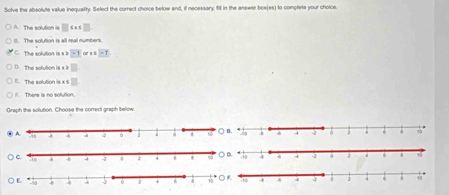 Solve the absolute value inequality. Select the correct choice below and, if necessary, fill in the answer box(es) to complete your choice.
A. The solution is □ ≤ x≤ □
B. The solution is all real numbers.
C. The solution is x≥ -1 or x≤ -7.
D. The solution is x≥ □.
E. The solution is x≤ □.
F. There is no solution.
Graph the solution. Choose the correct graph below.