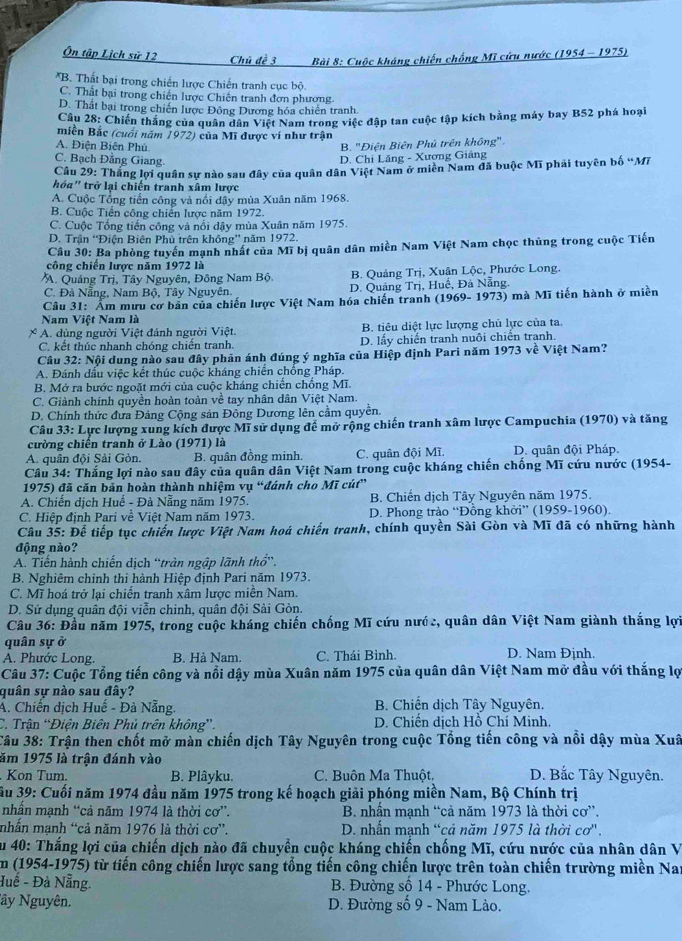 Ôn tập Lịch sử 12 Chủ đề 3  Bài 8: Cuộc kháng chiến chống Mĩ cứu nước (1954 - 1975)
*B. Thất bại trong chiến lược Chiến tranh cục bộ.
C. Thất bại trong chiến lược Chiến tranh đơn phương
D. Thất bại trong chiến lược Đông Dương hóa chiến tranh.
Câu 28: Chiến thắng của quân dân Việt Nam trong việc đập tan cuộc tập kích bằng máy bay B52 phá hoại
miền Bắc (cuối năm 1972) của Mĩ được ví như trận
A. Điện Biên Phủ. B. ''Điện Biên Phủ trên không''.
C. Bạch Đằng Giang. D. Chi Lăng - Xương Giảng
Câu 29: Thắng lợi quân sự nào sau đây của quân dân Việt Nam ở miền Nam đã buộc Mĩ phải tuyên bố “Mĩ
hóa" trở lại chiến tranh xâm lược
A. Cuộc Tổng tiến công và nổi dậy mùa Xuân năm 1968.
B. Cuộc Tiến công chiến lược năm 1972.
C. Cuộc Tổng tiến công và nổi dậy mùa Xuân năm 1975.
D. Trận 'Điện Biên Phủ trên không” năm 1972.
Câu 30: Ba phòng tuyến mạnh nhất của Mĩ bị quân dân miền Nam Việt Nam chọc thủng trong cuộc Tiến
công chiến lược năm 1972 là
A. Quảng Trị, Tây Nguyên, Đông Nam Bộ. B. Quảng Trị, Xuân Lộc, Phước Long.
C. Đà Nẵng, Nam Bộ, Tây Nguyên. D. Quảng Trị, Huế, Đà Nẵng.
Câu 31: Âm mưu cơ bản của chiến lược Việt Nam hóa chiến tranh (1969- 1973) mà Mĩ tiến hành ở miền
Nam Việt Nam là
x A. dùng người Việt đánh người Việt. B. tiêu diệt lực lượng chủ lực của ta.
C. kết thúc nhanh chóng chiến tranh. D. lấy chiến tranh nuôi chiến tranh.
Câu 32: Nội dung nào sau đây phản ánh đúng ý nghĩa của Hiệp định Pari năm 1973 về Việt Nam?
A. Đánh đấu việc kết thúc cuộc kháng chiến chồng Pháp.
B. Mở ra bước ngoặt mới của cuộc kháng chiến chồng Mĩ.
C. Giành chính quyền hoàn toàn về tay nhân dân Việt Nam.
D. Chính thức đưa Đảng Cộng sản Đông Dương lên cầm quyền.
Câu 33: Lực lượng xung kích được Mĩ sử dụng để mở rộng chiến tranh xâm lược Campuchia (1970) và tăng
cường chiến tranh ở Lào (1971) là
A. quân đội Sài Gòn. B. quân đồng minh. C. quân đội Mĩ. D. quân đội Pháp.
Câu 34: Thắng lợi nào sau đây của quân dân Việt Nam trong cuộc kháng chiến chống Mĩ cứu nước (1954-
1975) đã căn bản hoàn thành nhiệm vụ “đánh cho Mĩ cút”
A. Chiến dịch Huế - Đà Nẵng năm 1975. B. Chiến dịch Tây Nguyên năm 1975.
C. Hiệp định Pari về Việt Nam năm 1973.  D. Phong trào “Đồng khởi” (1959-1960).
Câu 35: Để tiếp tục chiến lược Việt Nam hoá chiến tranh, chính quyền Sài Gòn và Mĩ đã có những hành
động nào?
A. Tiến hành chiến dịch “tràn ngập lãnh thổ”.
B. Nghiêm chinh thi hành Hiệp định Pari năm 1973.
C. Mĩ hoá trở lại chiến tranh xâm lược miền Nam.
D. Sử dụng quân đội viễn chinh, quân đội Sài Gòn.
Cầu 36: Đầu năm 1975, trong cuộc kháng chiến chống Mĩ cứu nước, quân dân Việt Nam giành thắng lợi
quân sự ở D. Nam Định.
A. Phước Long. B. Hà Nam. C. Thái Bình.
Câu 37: Cuộc Tổng tiến công và nổi dậy mùa Xuân năm 1975 của quân dân Việt Nam mở đầu với thắng lợi
quân sự nào sau đây?
A. Chiến dịch Huế - Đà Nẵng.  B. Chiến dịch Tây Nguyên.
C. Trận “Điện Biên Phủ trên không”.  D. Chiến dịch Hồ Chí Minh.
Câu 38: Trận then chốt mở màn chiến dịch Tây Nguyên trong cuộc Tổng tiến công và nổi dậy mùa Xuâ
ăm 1975 là trận đánh vào
Kon Tum. B. Plâyku. C. Buôn Ma Thuột. D. Bắc Tây Nguyên.
ầu 39: Cuối năm 1974 đầu năm 1975 trong kế hoạch giải phóng miền Nam, Bộ Chính trị
nhấn mạnh “cả năm 1974 là thời cơ”.  B. nhấn mạnh “cả năm 1973 là thời cơ”.
nhấn mạnh “cả năm 1976 là thời cơ”.  D. nhấn mạnh “cả năm 1975 là thời cơ'.
Âu 40: Thắng lợi của chiến dịch nào đã chuyển cuộc kháng chiến chống Mĩ, cứu nước của nhân dân V
Em (1954-1975) từ tiến công chiến lược sang tổng tiến công chiến lược trên toàn chiến trường miền Nay
Huế - Đà Nẵng.  B. Đường số 14 - Phước Long.
Nây Nguyên.  D. Đường số 9 - Nam Lào.