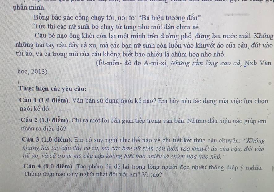 phần mình 
Bổng bác gác cổng chạy tới, nói to: “Bà hiệu trưởng đến”. 
Tức thì các nữ sinh bỏ chạy tứ tung như một đàn chim sẻ. 
Cậu bé nạo ổng khói còn lại một mình trên đường phố, đứng lau nước mắt. Không 
những hai tay cậu đầy cả xu, mà các bạn nữ sinh còn luồn vào khuyết áo của cậu, đút vào 
túi áo, và cả trong mũ của cậu không biết bao nhiêu là chùm hoa nho nhỏ. 
(Ét-môn- đô đơ A-mi-xi, Những tấm lòng cao cả, Nxb Văn 
học, 2013) 
Thực hiện các yêu cầu: 
Câu 1 (1,0 điểm). Văn bản sử dụng ngôi kể nào? Em hãy nêu tác dụng của việc lựa chọn 
ngôi kể đó 
Câu 2 (1,0 điểm). Chỉ ra một lời dẫn gián tiếp trong văn bản. Những dấu hiệu nào giúp em 
nhận ra điều đó? 
Câu 3 (1,0 điểm). Em có suy nghĩ như thế nào về chi tiết kết thúc câu chuyện: “Không 
những hai tay cậu đầy cả xu, mà các bạn nữ sinh còn luồn vào khuyết áo của cậu, đút vào 
túi áo, và cả trong mũ của cậu không biết bao nhiêu là chùm hoa nho nhỏ.'' 
Câu 4 (1,0 điểm). Tác phẩm đã để lại trong lòng người đọc nhiều thông điệp ý nghĩa 
Thông điệp nào có ý nghĩa nhất đổi với em? Vỉ sao?