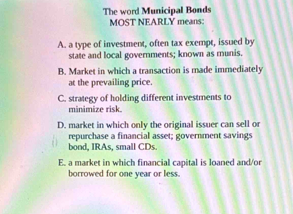 The word Municipal Bonds
MOST NEARLY means:
A. a type of investment, often tax exempt, issued by
state and local governments; known as munis.
B. Market in which a transaction is made immediately
at the prevailing price.
C. strategy of holding different investments to
minimize risk.
D. market in which only the original issuer can sell or
repurchase a financial asset; government savings
bond, IRAs, small CDs.
E. a market in which financial capital is loaned and/or
borrowed for one year or less.