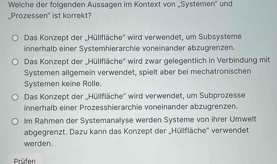 Welche der folgenden Aussagen im Kontext von „Systemen“' und
„,Prozessen“ ist korrekt?
Das Konzept der „Hüllfläche'' wird verwendet, um Subsysteme
innerhalb einer Systemhierarchie voneinander abzugrenzen.
Das Konzept der „Hüllfläche'' wird zwar gelegentlich in Verbindung mit
Systemen allgemein verwendet, spielt aber bei mechatronischen
Systemen keine Rolle.
Das Konzept der „Hüllfläche'' wird verwendet, um Subprozesse
innerhalb einer Prozesshierarchie voneinander abzugrenzen.
Im Rahmen der Systemanalyse werden Systeme von ihrer Umwelt
abgegrenzt. Dazu kann das Konzept der „Hüllfläche“' verwendet
werden.
Prüfen