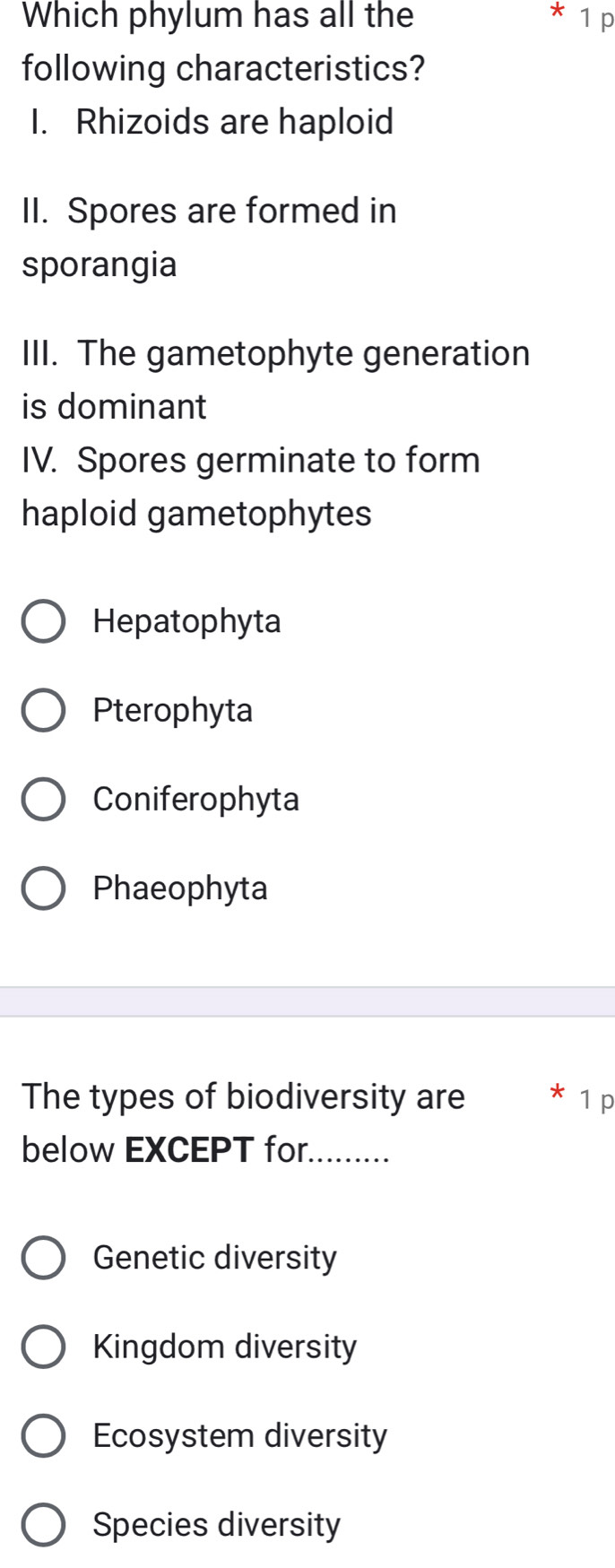 Which phylum has all the * 1 p
following characteristics?
I. Rhizoids are haploid
II. Spores are formed in
sporangia
III. The gametophyte generation
is dominant
IV. Spores germinate to form
haploid gametophytes
Hepatophyta
Pterophyta
Coniferophyta
Phaeophyta
The types of biodiversity are * 1 p
below EXCEPT for._
Genetic diversity
Kingdom diversity
Ecosystem diversity
Species diversity