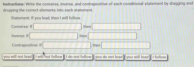 Instructions: Write the converse, inverse, and contrapositive of each conditional statement by dragging and 
dropping the correct elements into each statement. 
Statement: If you lead, then I will follow. 
Converse: If □ , then □. 
Inverse: If □ , then □. 
Contrapositive: If □ , then □. 
you will not lead I will not follow I do not follow you do not lead you will lead I follow