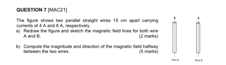 [MAC21] 
The figure shows two parallel straight wires 15 cm apart carrying 
currents of 4 A and 8 A, respectively. 
a) Redraw the figure and sketch the magnetic field lines for both wire
A and B. (2 marks) 
b) Compute the magnitude and direction of the magnetic field halfway 
between the two wires. (5 marks) 
Wire A Wire B