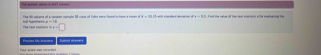 The answer above is NOT correct. 
The fill volume of a random sample 35 cans of Coke were found to have a mean of overline x=12.15 with standard deviation of s=0.1. Find the value of the test statistic z for evaluating the 
null hypothesis mu =12. 
The test statistic is z=□
Preview My Answers Submit Answers 
Your score was recorded.