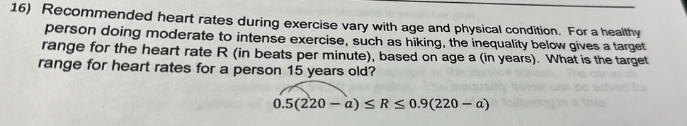 Recommended heart rates during exercise vary with age and physical condition. For a healthy 
person doing moderate to intense exercise, such as hiking, the inequality below gives a target 
range for the heart rate R (in beats per minute), based on age a (in years). What is the target 
range for heart rates for a person 15 years old?
0.5(220-a)≤ R≤ 0.9(220-a)