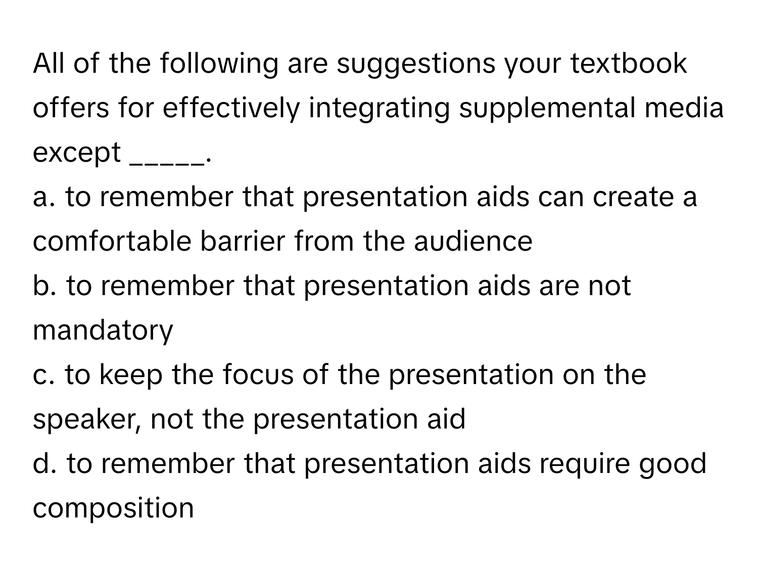 All of the following are suggestions your textbook offers for effectively integrating supplemental media except _____.

a. to remember that presentation aids can create a comfortable barrier from the audience
b. to remember that presentation aids are not mandatory
c. to keep the focus of the presentation on the speaker, not the presentation aid
d. to remember that presentation aids require good composition