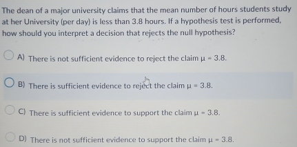 The dean of a major university claims that the mean number of hours students study
at her University (per day) is less than 3.8 hours. If a hypothesis test is performed,
how should you interpret a decision that rejects the null hypothesis?
A) There is not sufficient evidence to reject the claim mu =3.8.
B) There is sufficient evidence to reject the claim mu =3.8.
C) There is sufficient evidence to support the claim mu =3.8.
D) There is not sufficient evidence to support the claim mu =3.8.