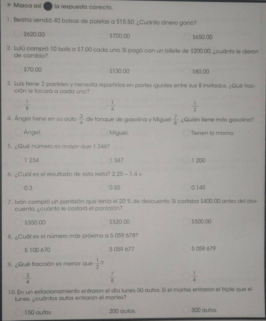 Marca así la respuesta correcta.
1. Beatriz vendió 40 bolsas de paletas a $15.50. ¿Cuánto dinero ganó?
$620.00 $700.00 $650.00
2. Lulú compró 10 bolis a $7.00 cada uno. Si pagó con un billete de $200.00, ¿cuánto le dieron
de cambio?
$70.00 $130.00 $80.00
3. Luis tiene 2 pasteles y necesita repartirlos en partes iguales entre sus 8 invitados. ¿Qué frac-
ción le tocará a cada uno?
 1/8 
 1/4 
 1/2 
4. Ángel tiene en su auto  3/4  de tanque de gasolina y Miguel  7/8 . ¿ Quién tiene más gasolina?
Ángel. Miguel. Tienen lo mismo.
5. ¿Qué número es mayor que 1 346?
1 234 1 347 1 200
6. ¿Cuál es el resultado de esta resta? 2.25-1.4=
0.3 0.85 0.145
7. Iván compró un pantalón que tenía el 20 % de descuento. Si costaba $400.00 antes del des-
cuento, ¿cuánto le costará el pantalón?
$350.00 $320.00 $500.00
8. ¿Cuál es el número más próximo a 5 059 678?
5 100 670 5 059 677 5 059 679
9. ¿Qué fracción es menor que  1/2  ?
 3/4 
 7/8 
 1/4 
10. En un estacionamiento entraron el día lunes 50 autos. Si el martes entraron el triple que el
lunes, ¿cuántos autos entraron el martes?
150 autos. 200 autos. 300 autos.