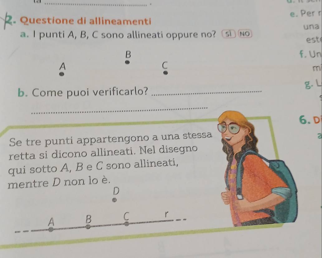 Questione di allineamenti e. Per r
una
a. I punti A, B, C sono allineati oppure no? Sĩ No
est
B f. Un
A
C
m
g. L
b. Come puoi verificarlo?_
_
6. Di
Se tre punti appartengono a una stessa
a
retta si dicono allineati. Nel disegno
qui sotto A, B e C sono allineati,
mentre D non lo è.
D
A B C r