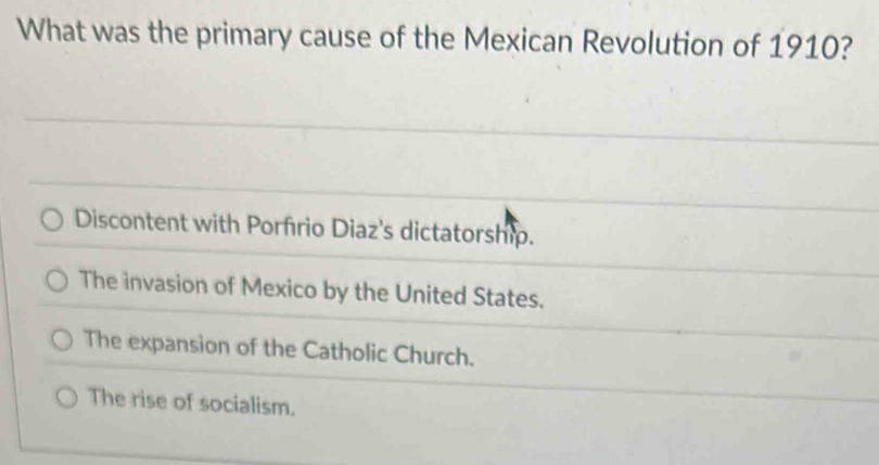 What was the primary cause of the Mexican Revolution of 1910?
Discontent with Porfrio Diaz's dictatorship.
The invasion of Mexico by the United States.
The expansion of the Catholic Church.
The rise of socialism.