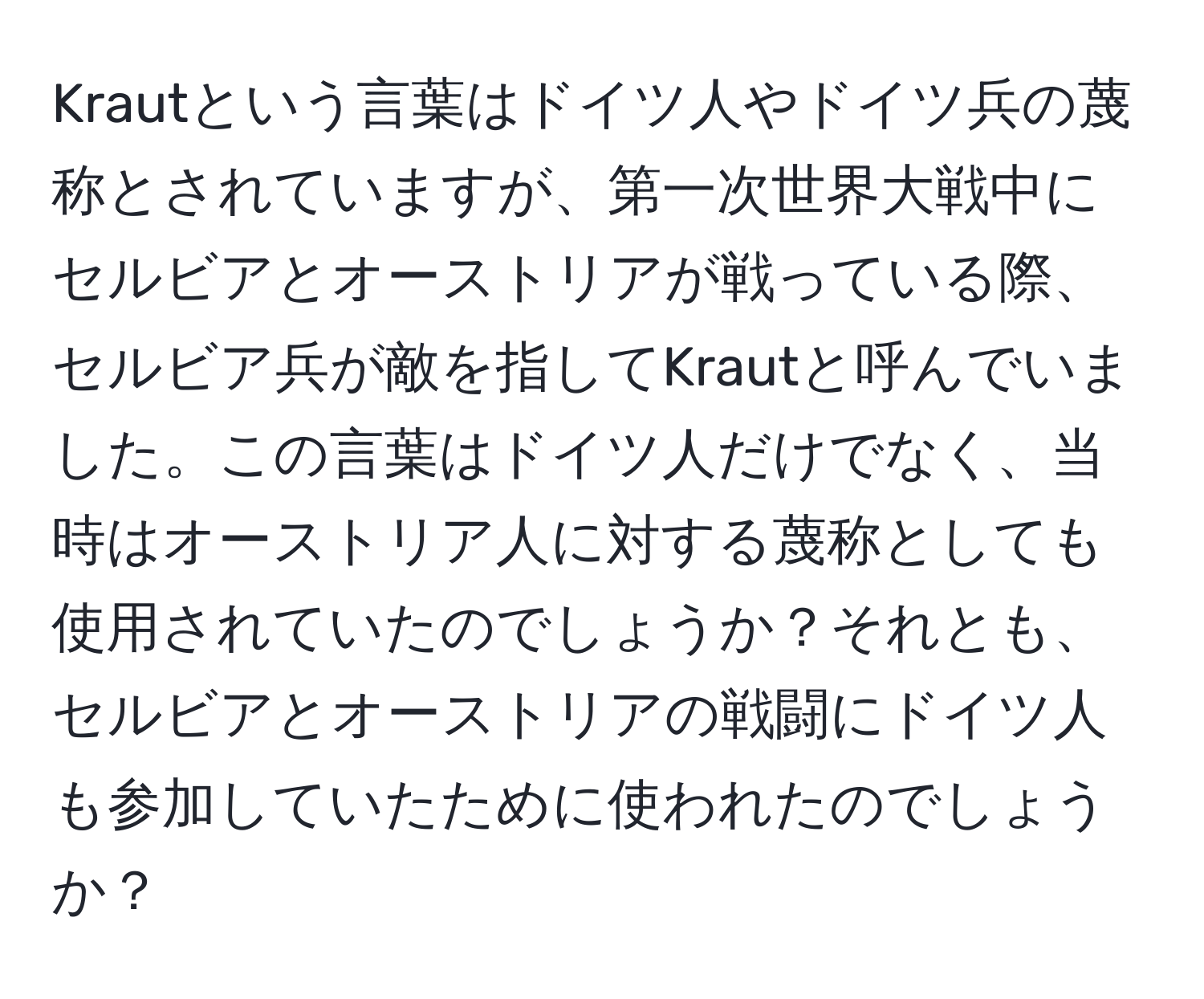 Krautという言葉はドイツ人やドイツ兵の蔑称とされていますが、第一次世界大戦中にセルビアとオーストリアが戦っている際、セルビア兵が敵を指してKrautと呼んでいました。この言葉はドイツ人だけでなく、当時はオーストリア人に対する蔑称としても使用されていたのでしょうか？それとも、セルビアとオーストリアの戦闘にドイツ人も参加していたために使われたのでしょうか？