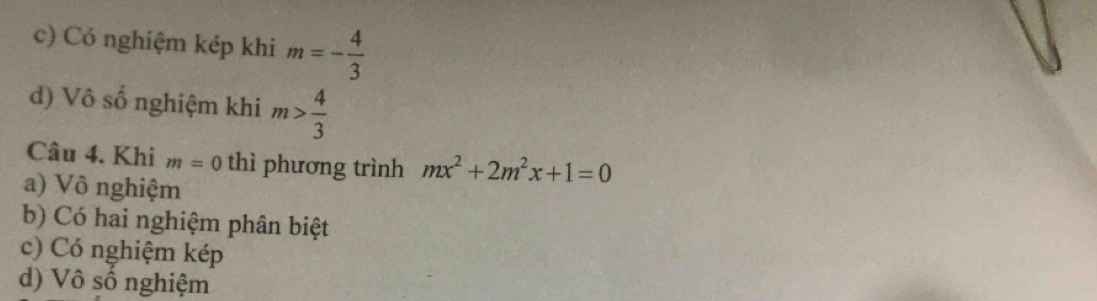 c) Có nghiệm kép khi m=- 4/3 
d) Vô số nghiệm khi m> 4/3 
Câu 4. Khi m=0 thì phương trình mx^2+2m^2x+1=0
a) Vô nghiệm
b) Có hai nghiệm phân biệt
c) Có nghiệm kép
d) Vô số nghiệm