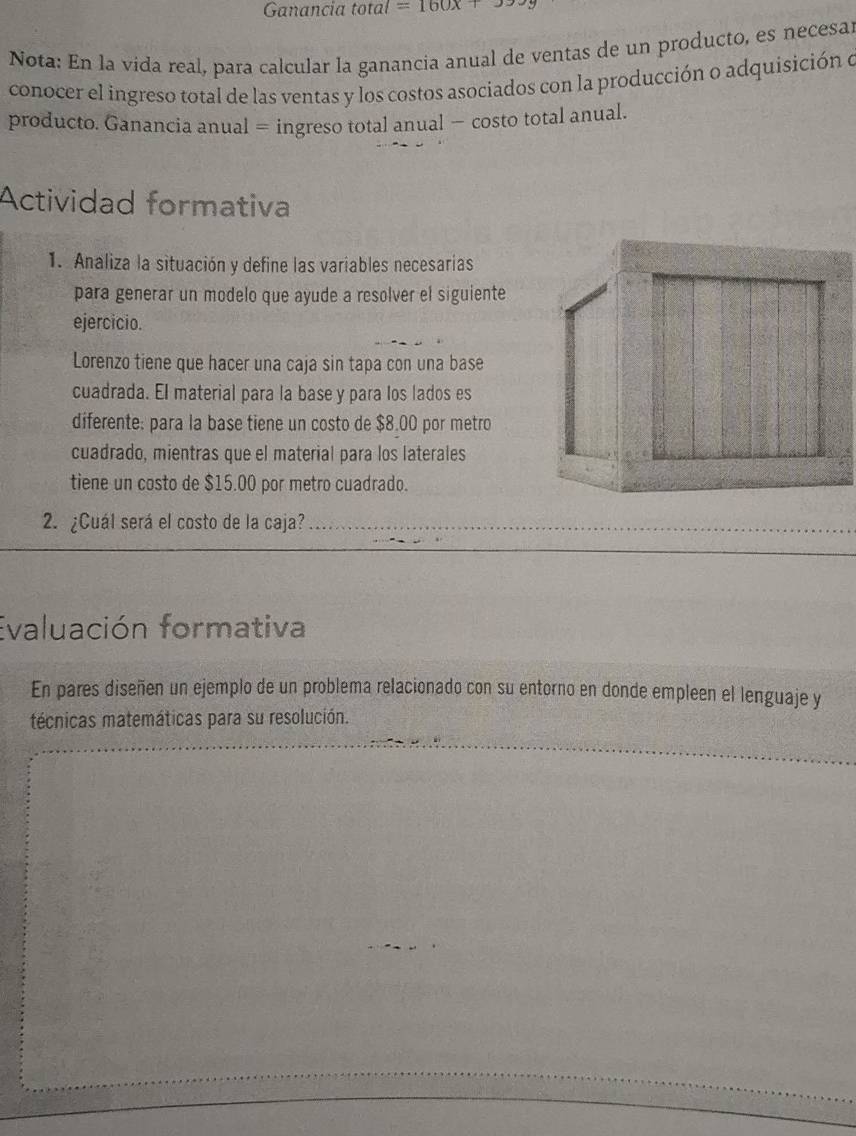 Ganancia total =160x+
Nota: En la vida real, para calcular la ganancia anual de ventas de un producto, es necesa 
conocer el ingreso total de las ventas y los costos asociados con la producción o adquisición e 
producto. Ganancia anual = ingreso total anual − costo total anual. 
Actividad formativa 
1. Analiza la situación y define las variables necesarias 
para generar un modelo que ayude a resolver el siguiente 
ejercicio. 
Lorenzo tiene que hacer una caja sin tapa con una base 
cuadrada. El material para la base y para los lados es 
diferente: para la base tiene un costo de $8.00 por metro 
cuadrado, mientras que el material para los laterales 
tiene un costo de $15.00 por metro cuadrado. 
2. ¿Cuál será el costo de la caja?_ 
Evaluación formativa 
En pares diseñen un ejemplo de un problema relacionado con su entorno en donde empleen el lenguaje y 
técnicas matemáticas para su resolución.