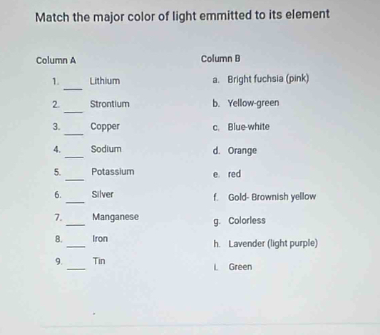 Match the major color of light emmitted to its element
Column A Column B
_
1. Lithium a. Bright fuchsia (pink)
_
2. Strontium b. Yellow-green
_
3. Copper c. Blue-white
_
4. Sodium d. Orange
5. _Potassium e red
6. _Silver f. Gold- Brownish yellow
7._ Manganese g. Colorless
8._ Iron h. Lavender (light purple)
9._ Tin I. Green