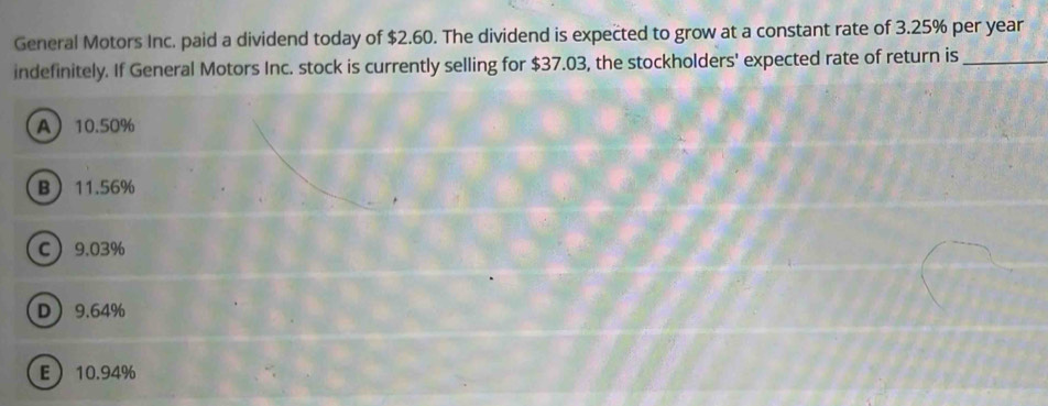 General Motors Inc. paid a dividend today of $2.60. The dividend is expected to grow at a constant rate of 3.25% per year
indefinitely. If General Motors Inc. stock is currently selling for $37.03, the stockholders' expected rate of return is_
A 10.50%
B 11.56%
C 9.03%
D 9.64%
E 10.94%