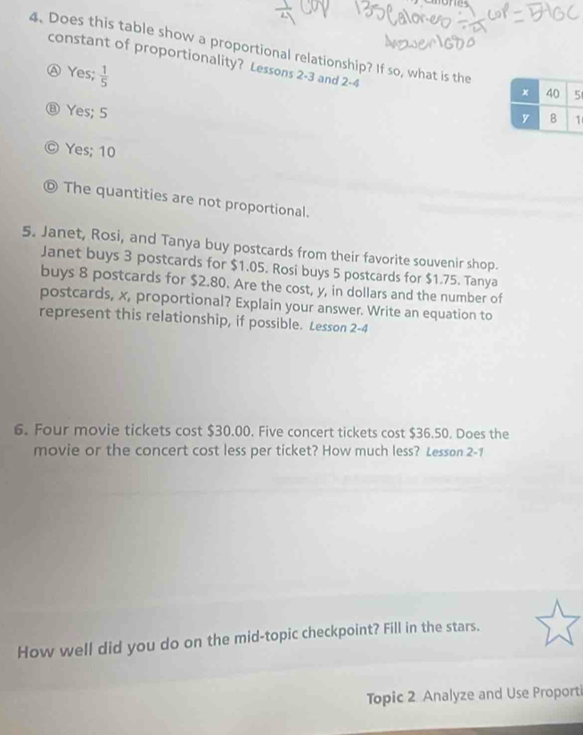 Does this table show a proportional relationship? If so, what is the
Ⓐ Yes;  1/5 
constant of proportionality? Lessons 2-3 and 2 -4
⑧ Yes; 5
C Yes; 10
© The quantities are not proportional.
5. Janet, Rosi, and Tanya buy postcards from their favorite souvenir shop.
Janet buys 3 postcards for $1.05. Rosi buys 5 postcards for $1.75. Tanya
buys 8 postcards for $2.80. Are the cost, y, in dollars and the number of
postcards, x, proportional? Explain your answer. Write an equation to
represent this relationship, if possible. Lesson 2-4
6. Four movie tickets cost $30.00. Five concert tickets cost $36.50. Does the
movie or the concert cost less per ticket? How much less? Lesson 2-1
How well did you do on the mid-topic checkpoint? Fill in the stars.
Topic 2 Analyze and Use Proporti