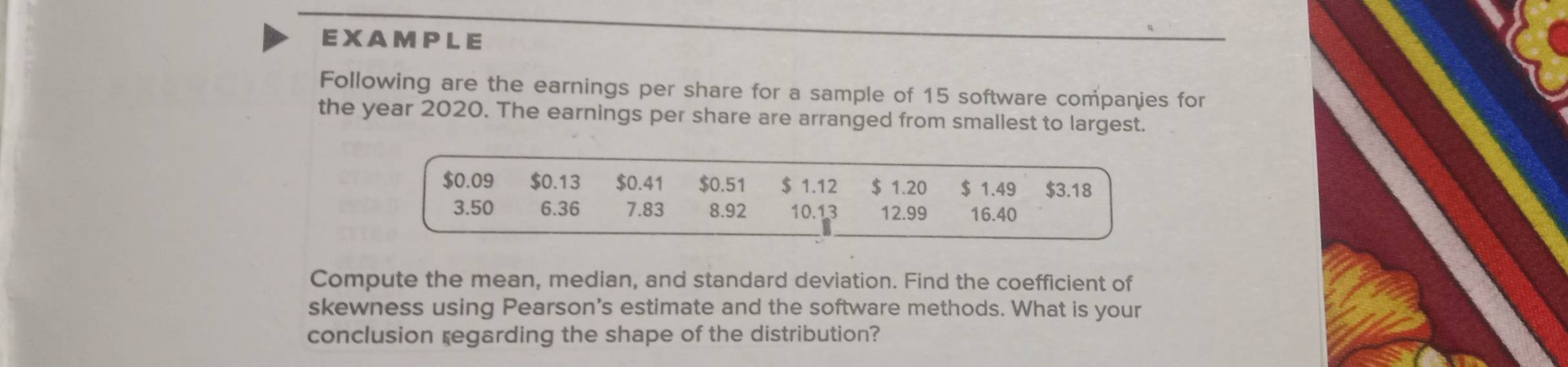 EXAMPLE 
Following are the earnings per share for a sample of 15 software companies for 
the year 2020. The earnings per share are arranged from smallest to largest. 
Compute the mean, median, and standard deviation. Find the coefficient of 
skewness using Pearson's estimate and the software methods. What is your 
conclusion regarding the shape of the distribution?