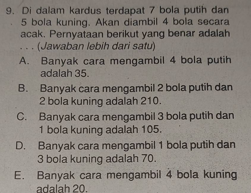 Di dalam kardus terdapat 7 bola putih dan
5 bola kuning. Akan diambil 4 bola secara
acak. Pernyataan berikut yang benar adalah
. . . (Jawaban lebih dari satu)
A. Banyak cara mengambil 4 bola putih
adalah 35.
B. Banyak cara mengambil 2 bola putih dan
2 bola kuning adalah 210.
C. Banyak cara mengambil 3 bola putih dan
1 bola kuning adalah 105.
D. Banyak cara mengambil 1 bola putih dan
3 bola kuning adalah 70.
E. Banyak cara mengambil 4 bola kuning
adalah 20.