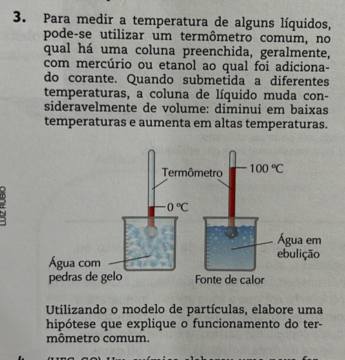 Para medir a temperatura de alguns líquidos,
pode-se utilizar um termômetro comum, no
qual há uma coluna preenchida, geralmente,
com mercúrio ou etanol ao qual foi adiciona-
do corante. Quando submetida a diferentes
temperaturas, a coluna de líquido muda con-
sideravelmente de volume: diminui em baixas
temperaturas e aumenta em altas temperaturas.
Utilizando o modelo de partículas, elabore uma
hipótese que explique o funcionamento do ter-
mômetro comum.