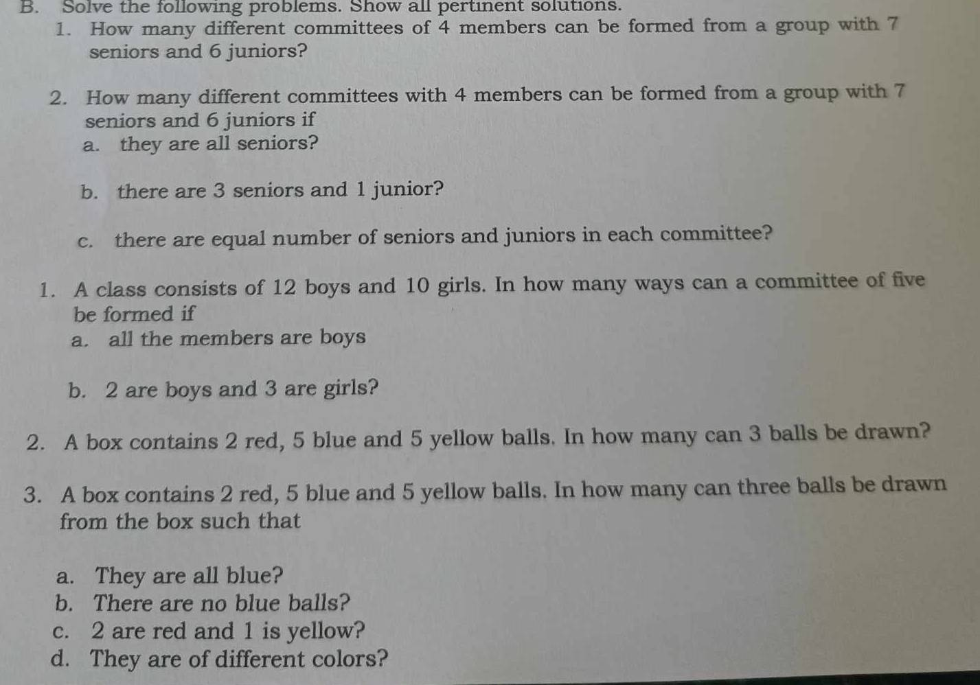 Solve the following problems. Show all pertinent solutions. 
1. How many different committees of 4 members can be formed from a group with 7
seniors and 6 juniors? 
2. How many different committees with 4 members can be formed from a group with 7
seniors and 6 juniors if 
a. they are all seniors? 
b. there are 3 seniors and 1 junior? 
c. there are equal number of seniors and juniors in each committee? 
1. A class consists of 12 boys and 10 girls. In how many ways can a committee of five 
be formed if 
a. all the members are boys 
b. 2 are boys and 3 are girls? 
2. A box contains 2 red, 5 blue and 5 yellow balls. In how many can 3 balls be drawn? 
3. A box contains 2 red, 5 blue and 5 yellow balls. In how many can three balls be drawn 
from the box such that 
a. They are all blue? 
b. There are no blue balls? 
c. 2 are red and 1 is yellow? 
d. They are of different colors?