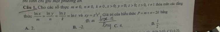 thi sinh chi ghi một phương an
Câu 1. Cho các số thực m!= 0, n!= 0, k!= 0, x>0; y>0; z>0; t>0, t!= 1 thỏa mãn các đẳng
thức  ln x/m = ln y/n = ln z/k =ln t và xy=z^2t^2 Giá trị của biểu thức P=m+n-2k bằng
A. 2. B. −2. C. 4. D.  1/2 .
(0.2,0)C(1· l· 3).