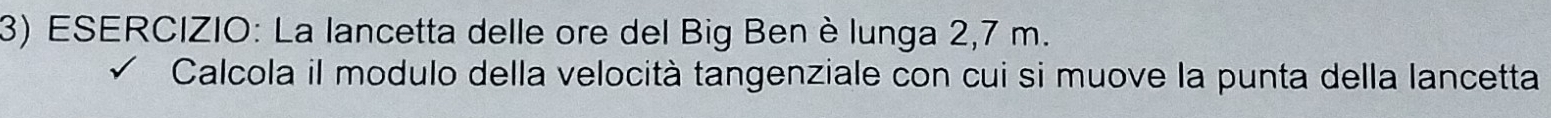 La lancetta delle ore del Big Ben è lunga 2,7 m. 
Calcola il modulo della velocità tangenziale con cui si muove la punta della lancetta