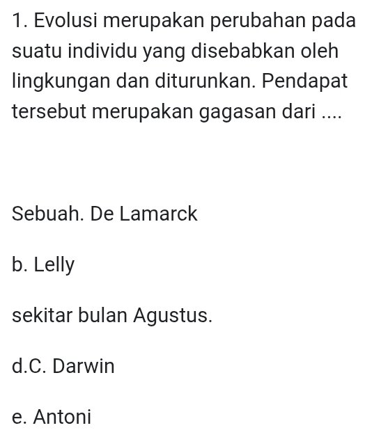 Evolusi merupakan perubahan pada
suatu individu yang disebabkan oleh
lingkungan dan diturunkan. Pendapat
tersebut merupakan gagasan dari ....
Sebuah. De Lamarck
b. Lelly
sekitar bulan Agustus.
d.C. Darwin
e. Antoni