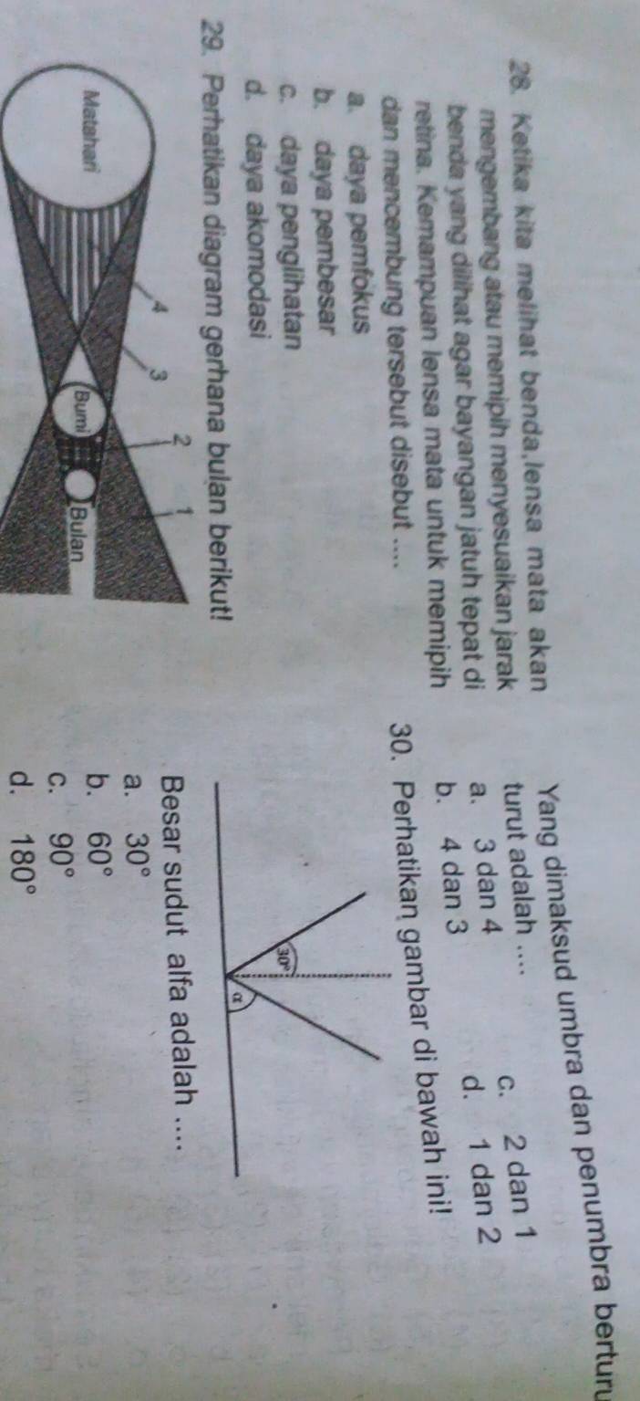 Ketika kita melihat benda,lensa mata akan Yang dimaksud umbra dan penumbra berturu
c. 2 dan 1
mengembang atau memipih menyesuaikan jarak turut adalah ....
benda yang dilihat agar bayangan jatuh tepat di a. 3 dan 4
d. 1 dan 2
retina. Kemampuan lensa mata untuk memipih b. 4 dan 3
dan mencembung tersebut disebut ....
30. Perhatikan gambar di bawah ini!
a. daya pemfokus
b. daya pembesar
c. daya penglihatan
d. daya akomodasi
29. Perhatikan diagram gerhana bulan berikut!
2
4 3
Besar sudut alfa adalah ....
a. 30°
Matshari
b. 60°
Bumi Bulan
C. 90°
d. 180°