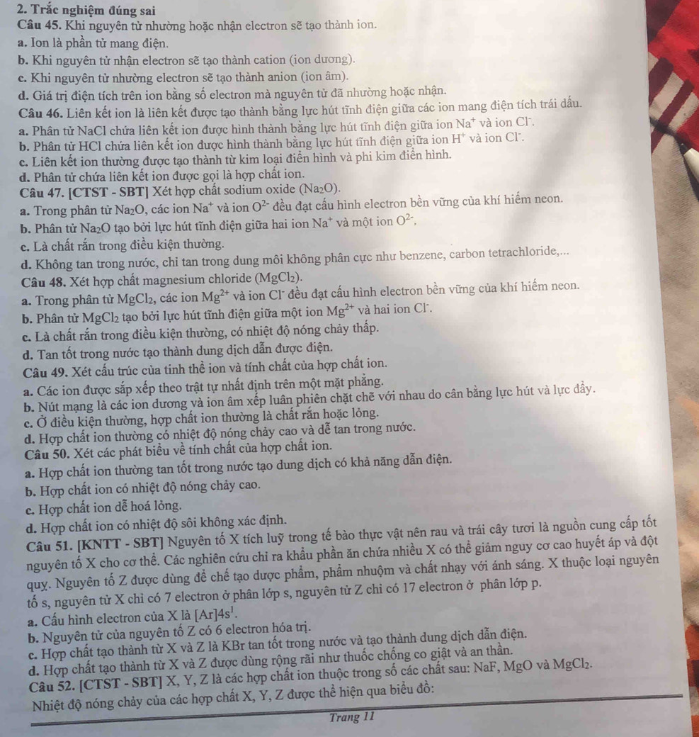 Trắc nghiệm đúng sai
Câu 45. Khi nguyên tử nhường hoặc nhận electron sẽ tạo thành ion.
a. Ion là phần tử mang điện.
b. Khi nguyên tử nhận electron sẽ tạo thành cation (ion dương).
c. Khi nguyên tử nhường electron sẽ tạo thành anion (ion âm).
d. Giá trị điện tích trên ion bằng số electron mà nguyên tử đã nhường hoặc nhận.
Câu 46. Liên kết ion là liên kết được tạo thành bằng lực hút tĩnh điện giữa các ion mang điện tích trái dấu.
a. Phân tử NaCl chứa liên kết ion được hình thành bằng lực hút tĩnh điện giữa ion Na^+ và ion Cl .
b. Phân tử HCl chứa liên kết ion được hình thành bằng lực hút tĩnh điện giữa ion H^+ và ion Cl.
c. Liên kết ion thường được tạo thành từ kim loại điển hình và phi kim điễn hình.
d. Phân tử chứa liên kết ion được gọi là hợp chất ion.
Câu 47. [CTST - SBT] Xét hợp chất sodium oxide (Na_2O).
a. Trong phân tử Na_2O , các ion Na^+ và ion O^(2-) đều đạt cấu hình electron bền vững của khí hiểm neon.
b. Phân từ Na₂O tạo bởi lực hút tĩnh điện giữa hai ion Na^+ và một ion O^(2-),
c. Là chất rắn trong điều kiện thường.
d. Không tan trong nước, chi tan trong dung môi không phân cực như benzene, carbon tetrachloride,...
Câu 48. Xét hợp chất magnesium chloride (MgCl_2).
a. Trong phân từ MgCl_2 , các ion Mg^(2+) và ion Cl" đều đạt cấu hình electron bền vững của khí hiểm neon.
b. Phân tử MgCl_2 tạo bởi lực hút tĩnh điện giữa một ion Mg^(2+) và hai ion Cl .
c. Là chất rắn trong điều kiện thường, có nhiệt độ nóng chảy thấp.
d. Tan tốt trong nước tạo thành dung dịch dẫn được điện.
Câu 49. Xét cấu trúc của tinh thể ion và tính chất của hợp chất ion.
a. Các ion được sắp xếp theo trật tự nhất định trên một mặt phẳng.
b. Nút mạng là các ion dương và ion âm xếp luân phiên chặt chẽ với nhau do cân bằng lực hút và lực đầy.
c. Ở điều kiện thường, hợp chất ion thường là chất rắn hoặc lỏng.
d. Hợp chất ion thường có nhiệt độ nóng chảy cao và dễ tan trong nước.
Câu 50. Xét các phát biểu về tính chất của hợp chất ion.
a. Hợp chất ion thường tan tốt trong nước tạo dung dịch có khả năng dẫn điện.
b. Hợp chất ion có nhiệt độ nóng chảy cao.
e. Hợp chất ion dễ hoá lỏng.
d. Hợp chất ion có nhiệt độ sôi không xác định.
Câu 51. [KNTT - SBT] Nguyên tố X tích luỹ trong tế bào thực vật nên rau và trái cây tươi là nguồn cung cấp tốt
nguyên tố X cho cơ thể. Các nghiên cứu chỉ ra khẩu phần ăn chứa nhiều X có thể giảm nguy cơ cao huyết áp và đột
quy. Nguyên tố Z được dùng để chế tạo dược phẩm, phẩm nhuộm và chất nhạy với ánh sáng. X thuộc loại nguyên
tố s, nguyên tử X chỉ có 7 electron ở phân lớp s, nguyên tử Z chỉ có 17 electron ở phân lớp p.
a. Cấu hình electron của X là [Ar]4s^1.
b. Nguyên tử của nguyên tố Z có 6 electron hóa trị.
c. Hợp chất tạo thành từ X và Z là KBr tan tốt trong nước và tạo thành dung dịch dẫn điện.
d. Hợp chất tạo thành từ X và Z được dùng rộng rãi như thuốc chống co giật và an thần.
Câu 52. [CTST - SBT] X, Y, Z là các hợp chất ion thuộc trong số các chất sau: NaF, MgO và MgCl₂.
Nhiệt độ nóng chảy của các hợp chất X, Y, Z được thể hiện qua biểu đồ:
Trang 11