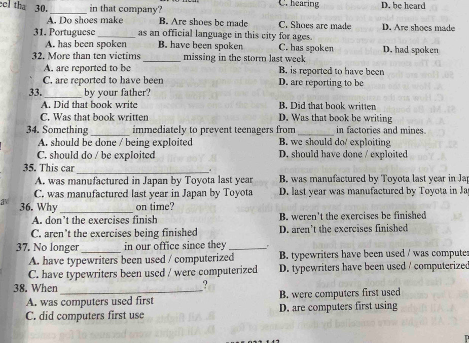 eel tha 30._ in that company?
C. hearing D. be heard
A. Do shoes make B. Are shoes be made C. Shoes are made D. Are shoes made
31. Portuguese _as an official language in this city for ages.
A. has been spoken B. have been spoken C. has spoken D. had spoken
32. More than ten victims _missing in the storm last week
A. are reported to be B. is reported to have been
C. are reported to have been D. are reporting to be
33._ by your father?
A. Did that book write B. Did that book written
C. Was that book written D. Was that book be writing
34. Something _immediately to prevent teenagers from _in factories and mines.
A. should be done / being exploited B. we should do/ exploiting
C. should do / be exploited D. should have done / exploited
35. This car_ .
A. was manufactured in Japan by Toyota last year B. was manufactured by Toyota last year in Jap
C. was manufactured last year in Japan by Toyota D. last year was manufactured by Toyota in Ja
av 36. Why _on time?
A. don’t the exercises finish B. weren’t the exercises be finished
C. aren’t the exercises being finished D. aren’t the exercises finished
37. No longer _in our office since they _.
A. have typewriters been used / computerized B. typewriters have been used / was computer
C. have typewriters been used / were computerized D. typewriters have been used / computerized
38. When_
?
A. was computers used first B. were computers first used
C. did computers first use D. are computers first using