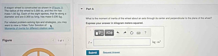 A wagon wheel is constructed as shown in (Eigure 1). 
The radius of the wheel is 0.300 m, and the rim has Part A 
mass 1.50 kg. Each of the eight spokes, that lie along a 
diameter and are 0.300 m long, has mass 0.230 kg. What is the moment of inertia of the wheel about an axis through its center and perpendicular to the plane of the wheel? 
For related problem-solving tips and strategies, you may Express your answer in kilogram meters squared. 
want to view a Video Tutor Solution of 
Moments of inertia for different rotation axès 
V AΣφ ? 
Figure < 1 of 1 I= kg· m^2
Submit Request Answer