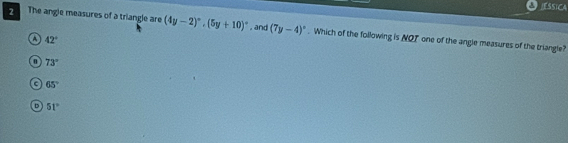 SSICA
2 The angle measures of a triangle are (4y-2)^circ , (5y+10)^circ  , and (7y-4)^circ . Which of the following is NOT one of the angle measures of the triangle?
a 42°
73°
a 65°
51°