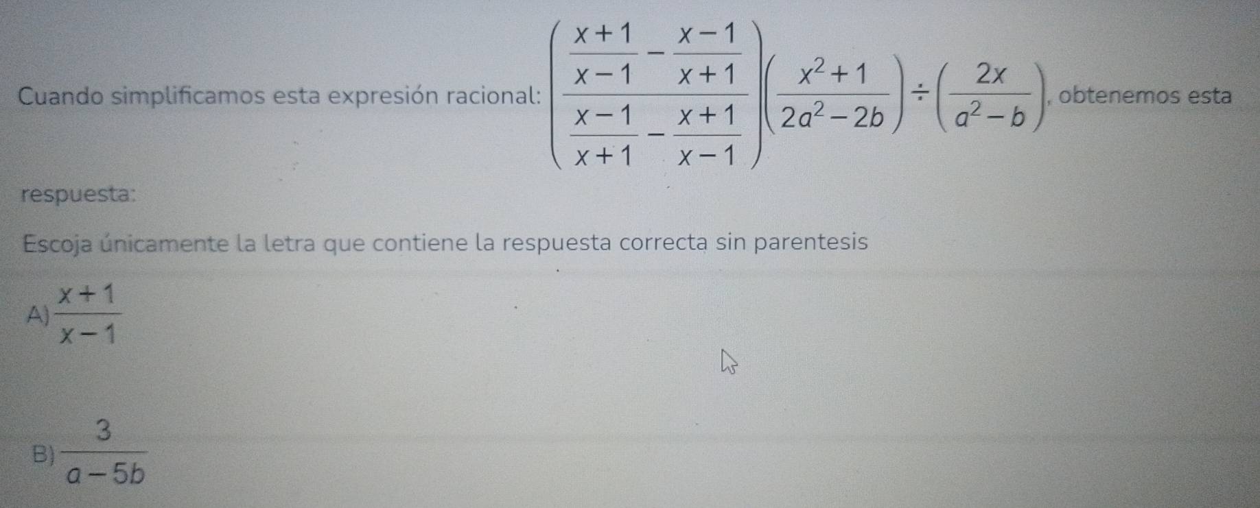 Cuando simplificamos esta expresión racional: (frac  (x+1)/x-1 - (x-1)/x+1 )( (x^2+1)/x^2-2b )/ ( 2x/a^2-b ) , obtenemos esta
respuesta:
Escoja únicamente la letra que contiene la respuesta correcta sin parentesis
A  (x+1)/x-1 
B)  3/a-5b 