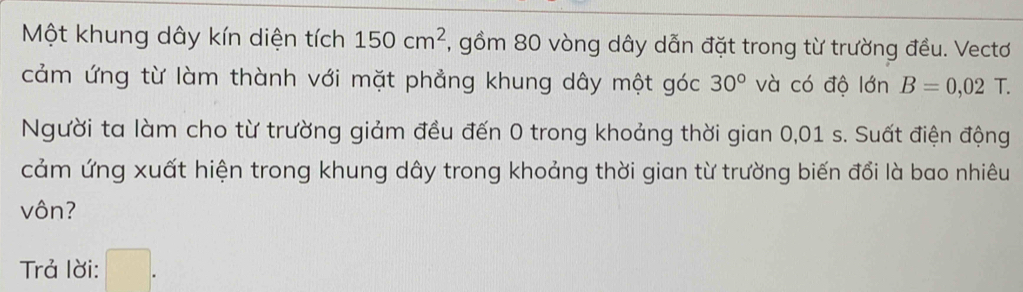 Một khung dây kín diện tích 150cm^2 , gồm 80 vòng dây dẫn đặt trong từ trường đều. Vectơ 
cảm ứng từ làm thành với mặt phẳng khung dây một góc 30° và có độ lớn B=0,02T. 
Người ta làm cho từ trường giảm đều đến 0 trong khoảng thời gian 0,01 s. Suất điện động 
cảm ứng xuất hiện trong khung dây trong khoảng thời gian từ trường biến đổi là bao nhiêu 
vôn? 
Trả lời: