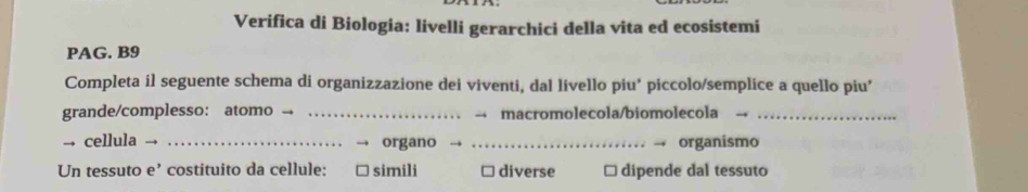 Verifica di Biologia: livelli gerarchici della vita ed ecosistemi
PAG. B9
Completa il seguente schema di organizzazione dei viventi, dal livello piu’ piccolo/semplice a quello piu’
grande/complesso: atomo → _macromolecola/biomolecola_
→ cellula _organo _organismo
Un tessuto e’ costituito da cellule: simili diverse dipende dal tessuto