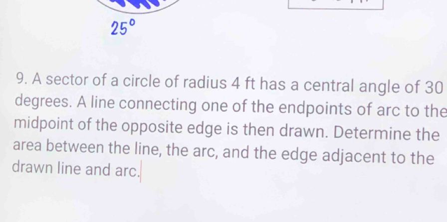 25°
9. A sector of a circle of radius 4 ft has a central angle of 30
degrees. A line connecting one of the endpoints of arc to the 
midpoint of the opposite edge is then drawn. Determine the 
area between the line, the arc, and the edge adjacent to the 
drawn line and arc.